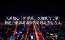 天美糖心｜新手第一次接触的记录：新用户最容易遇到的问题与应对方式