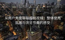 从用户角度聊聊樱桃视频：整体使用氛围与浏览节奏的感受
