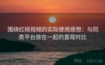围绕红桃视频的实际使用感想：与同类平台放在一起的直观对比