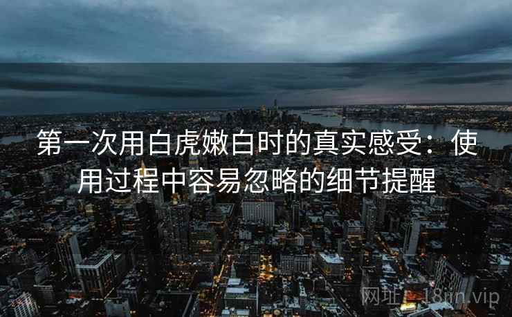 第一次用白虎嫩白时的真实感受:使用过程中容易忽略的细节提醒 第2张 第一次用白虎嫩白时的真实感受:使用过程中容易忽略的细节提醒 第2张