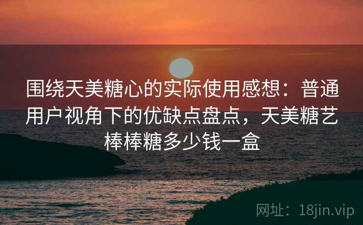围绕天美糖心的实际使用感想:普通用户视角下的优缺点盘点,天美糖艺棒棒糖多少钱一盒 第2张 围绕天美糖心的实际使用感想:普通用户视角下的优缺点盘点,天美糖艺棒棒糖多少钱一盒 第2张