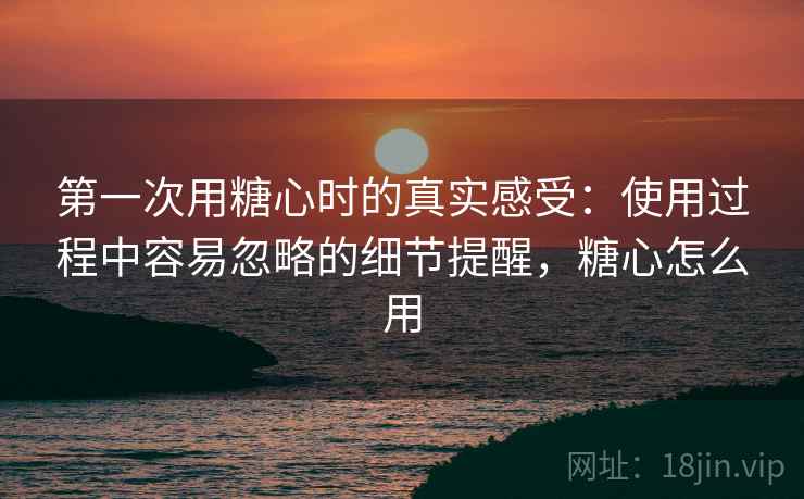 第一次用糖心时的真实感受：使用过程中容易忽略的细节提醒，糖心怎么用  第2张
