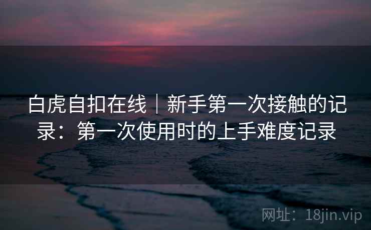 白虎自扣在线｜新手第一次接触的记录：第一次使用时的上手难度记录  第2张