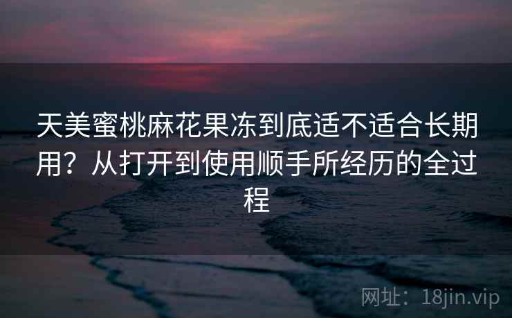 天美蜜桃麻花果冻到底适不适合长期用？从打开到使用顺手所经历的全过程  第1张