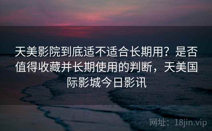 天美影院到底适不适合长期用？是否值得收藏并长期使用的判断，天美国际影城今日影讯  第1张
