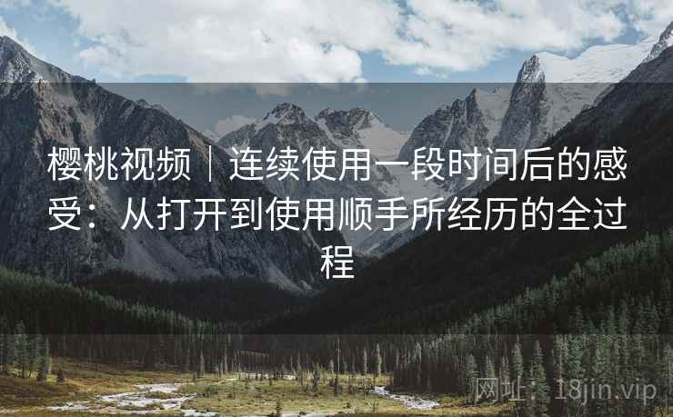 樱桃视频｜连续使用一段时间后的感受：从打开到使用顺手所经历的全过程  第1张