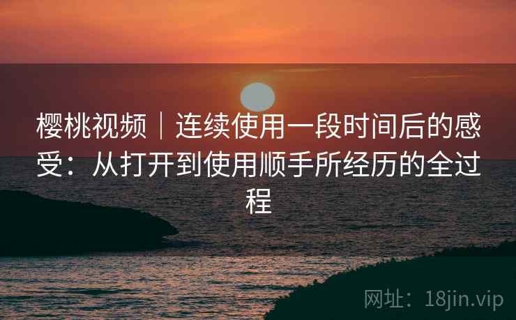 樱桃视频｜连续使用一段时间后的感受：从打开到使用顺手所经历的全过程  第2张