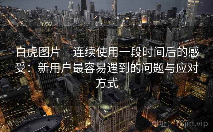 白虎图片｜连续使用一段时间后的感受：新用户最容易遇到的问题与应对方式  第1张