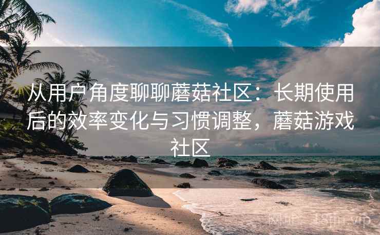 从用户角度聊聊蘑菇社区：长期使用后的效率变化与习惯调整，蘑菇游戏社区  第2张