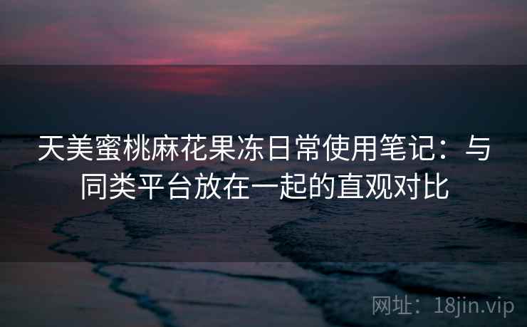 天美蜜桃麻花果冻日常使用笔记：与同类平台放在一起的直观对比  第2张