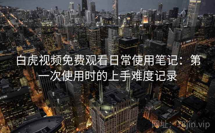 白虎视频免费观看日常使用笔记：第一次使用时的上手难度记录  第1张