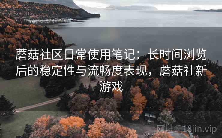 蘑菇社区日常使用笔记：长时间浏览后的稳定性与流畅度表现，蘑菇社新游戏  第2张