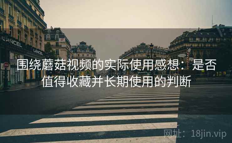 围绕蘑菇视频的实际使用感想:是否值得收藏并长期使用的判断 第2张 围绕蘑菇视频的实际使用感想:是否值得收藏并长期使用的判断 第2张