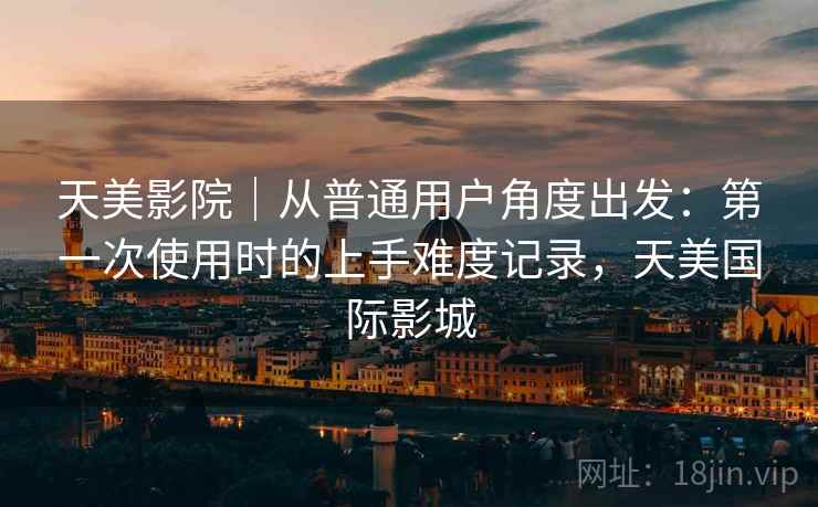 天美影院|从普通用户角度出发:第一次使用时的上手难度记录,天美国际影城 第1张 天美影院|从普通用户角度出发:第一次使用时的上手难度记录,天美国际影城 第1张