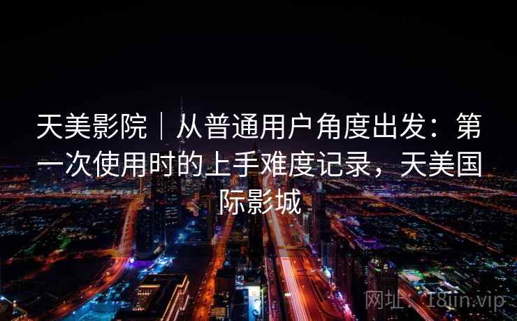 天美影院|从普通用户角度出发:第一次使用时的上手难度记录,天美国际影城 第2张 天美影院|从普通用户角度出发:第一次使用时的上手难度记录,天美国际影城 第2张