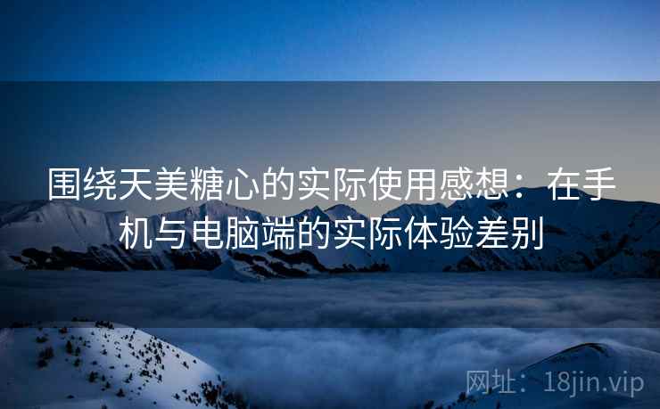 围绕天美糖心的实际使用感想:在手机与电脑端的实际体验差别 第2张 围绕天美糖心的实际使用感想:在手机与电脑端的实际体验差别 第2张