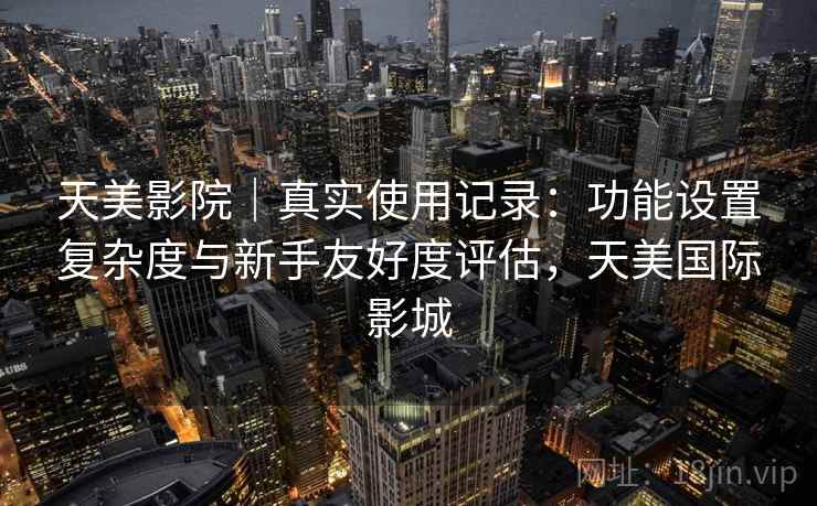 天美影院|真实使用记录:功能设置复杂度与新手友好度评估,天美国际影城 第1张 天美影院|真实使用记录:功能设置复杂度与新手友好度评估,天美国际影城 第1张