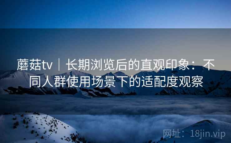 蘑菇tv｜长期浏览后的直观印象：不同人群使用场景下的适配度观察  第1张
