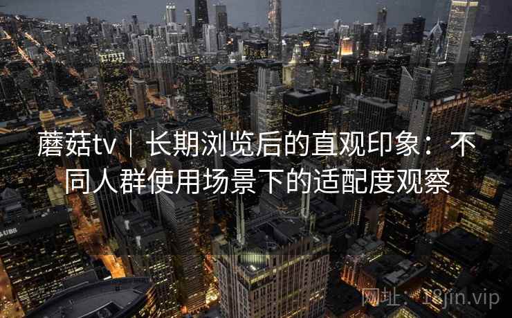蘑菇tv｜长期浏览后的直观印象：不同人群使用场景下的适配度观察  第2张