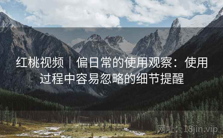 红桃视频|偏日常的使用观察:使用过程中容易忽略的细节提醒 第1张 红桃视频|偏日常的使用观察:使用过程中容易忽略的细节提醒 第1张