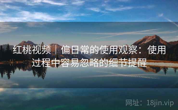 红桃视频|偏日常的使用观察:使用过程中容易忽略的细节提醒 第2张 红桃视频|偏日常的使用观察:使用过程中容易忽略的细节提醒 第2张