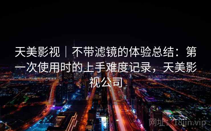 天美影视|不带滤镜的体验总结:第一次使用时的上手难度记录,天美影视公司 第1张 天美影视|不带滤镜的体验总结:第一次使用时的上手难度记录,天美影视公司 第1张