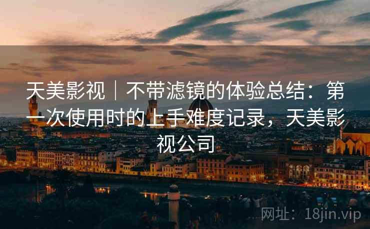 天美影视|不带滤镜的体验总结:第一次使用时的上手难度记录,天美影视公司 第2张 天美影视|不带滤镜的体验总结:第一次使用时的上手难度记录,天美影视公司 第2张