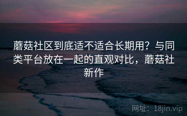 蘑菇社区到底适不适合长期用?与同类平台放在一起的直观对比,蘑菇社新作 第2张 蘑菇社区到底适不适合长期用?与同类平台放在一起的直观对比,蘑菇社新作 第2张