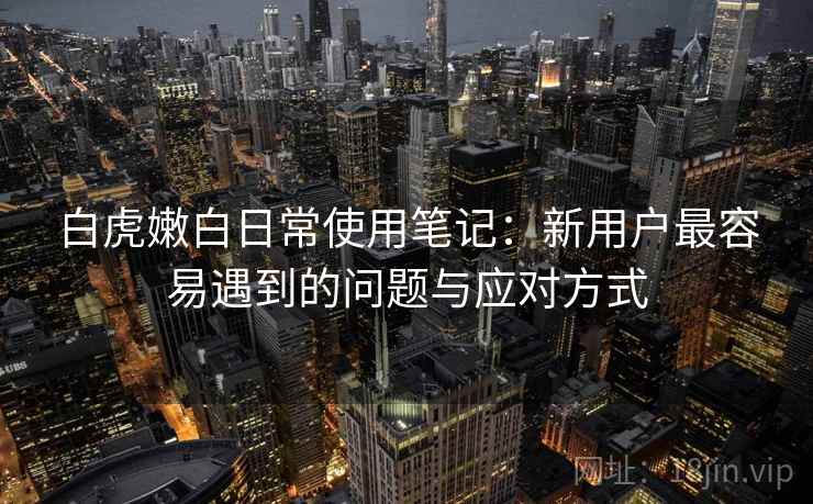 白虎嫩白日常使用笔记:新用户最容易遇到的问题与应对方式 白虎嫩白日常使用笔记:新用户最容易遇到的问题与应对方式