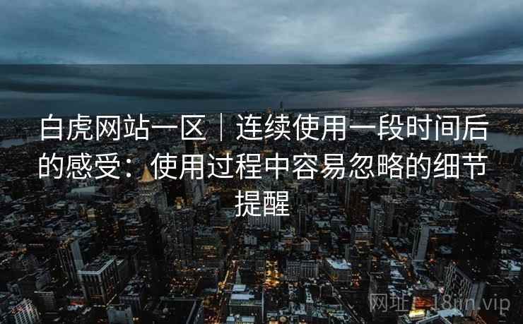 白虎网站一区|连续使用一段时间后的感受:使用过程中容易忽略的细节提醒 第1张 白虎网站一区|连续使用一段时间后的感受:使用过程中容易忽略的细节提醒 第1张