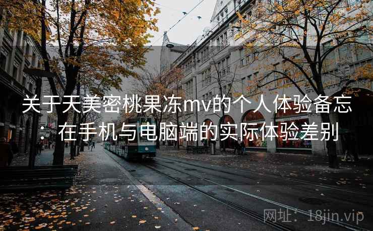 关于天美密桃果冻mv的个人体验备忘:在手机与电脑端的实际体验差别 第1张 关于天美密桃果冻mv的个人体验备忘:在手机与电脑端的实际体验差别 第1张