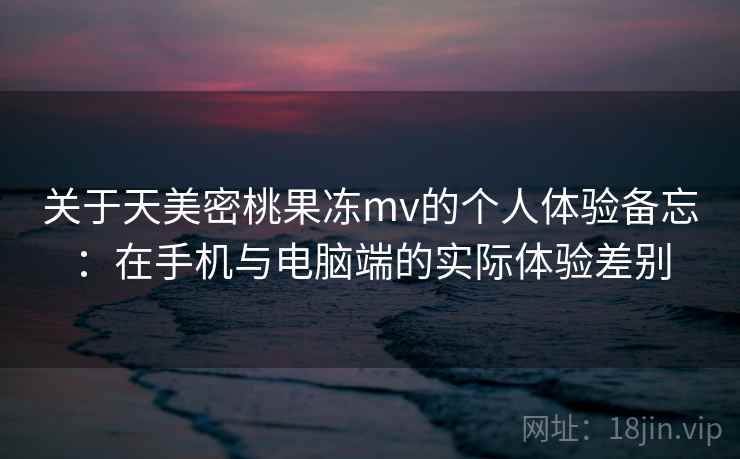 关于天美密桃果冻mv的个人体验备忘:在手机与电脑端的实际体验差别 第2张 关于天美密桃果冻mv的个人体验备忘:在手机与电脑端的实际体验差别 第2张