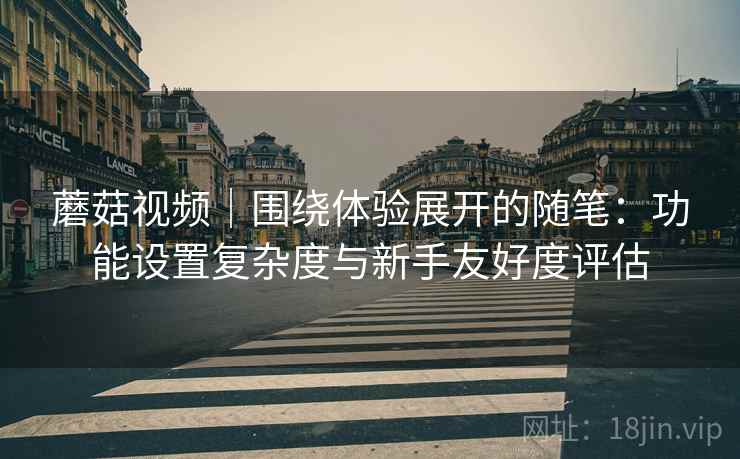 蘑菇视频｜围绕体验展开的随笔：功能设置复杂度与新手友好度评估  第1张