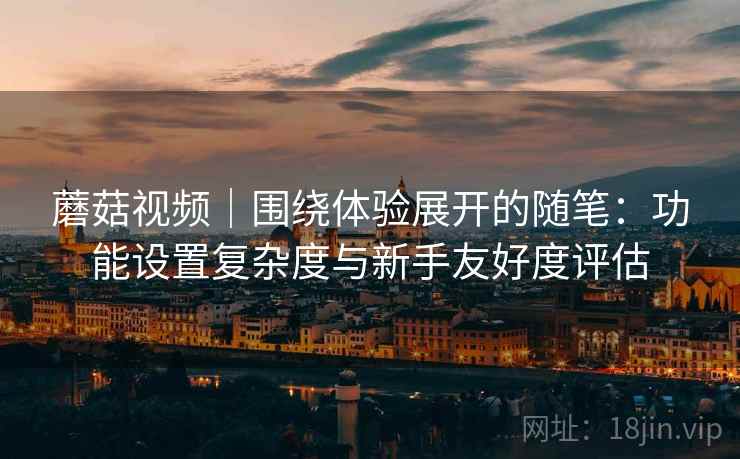 蘑菇视频｜围绕体验展开的随笔：功能设置复杂度与新手友好度评估  第2张