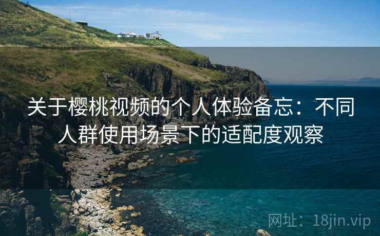 关于樱桃视频的个人体验备忘：不同人群使用场景下的适配度观察  第2张