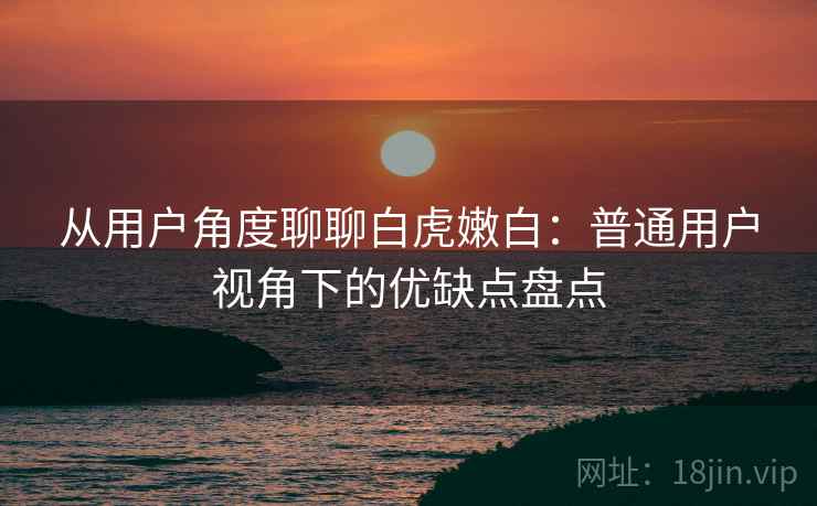 从用户角度聊聊白虎嫩白:普通用户视角下的优缺点盘点 第2张 从用户角度聊聊白虎嫩白:普通用户视角下的优缺点盘点 第2张