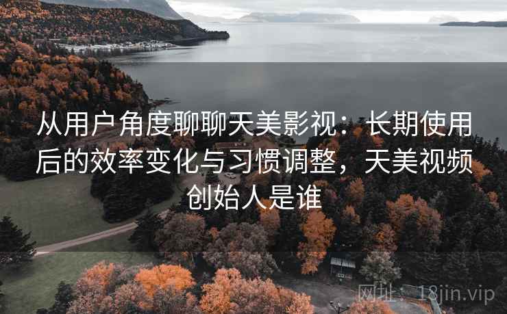 从用户角度聊聊天美影视：长期使用后的效率变化与习惯调整，天美视频创始人是谁  第2张